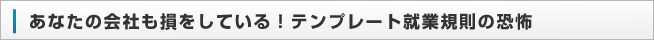 あなたの会社も損をしている！テンプレート就業規則の恐怖